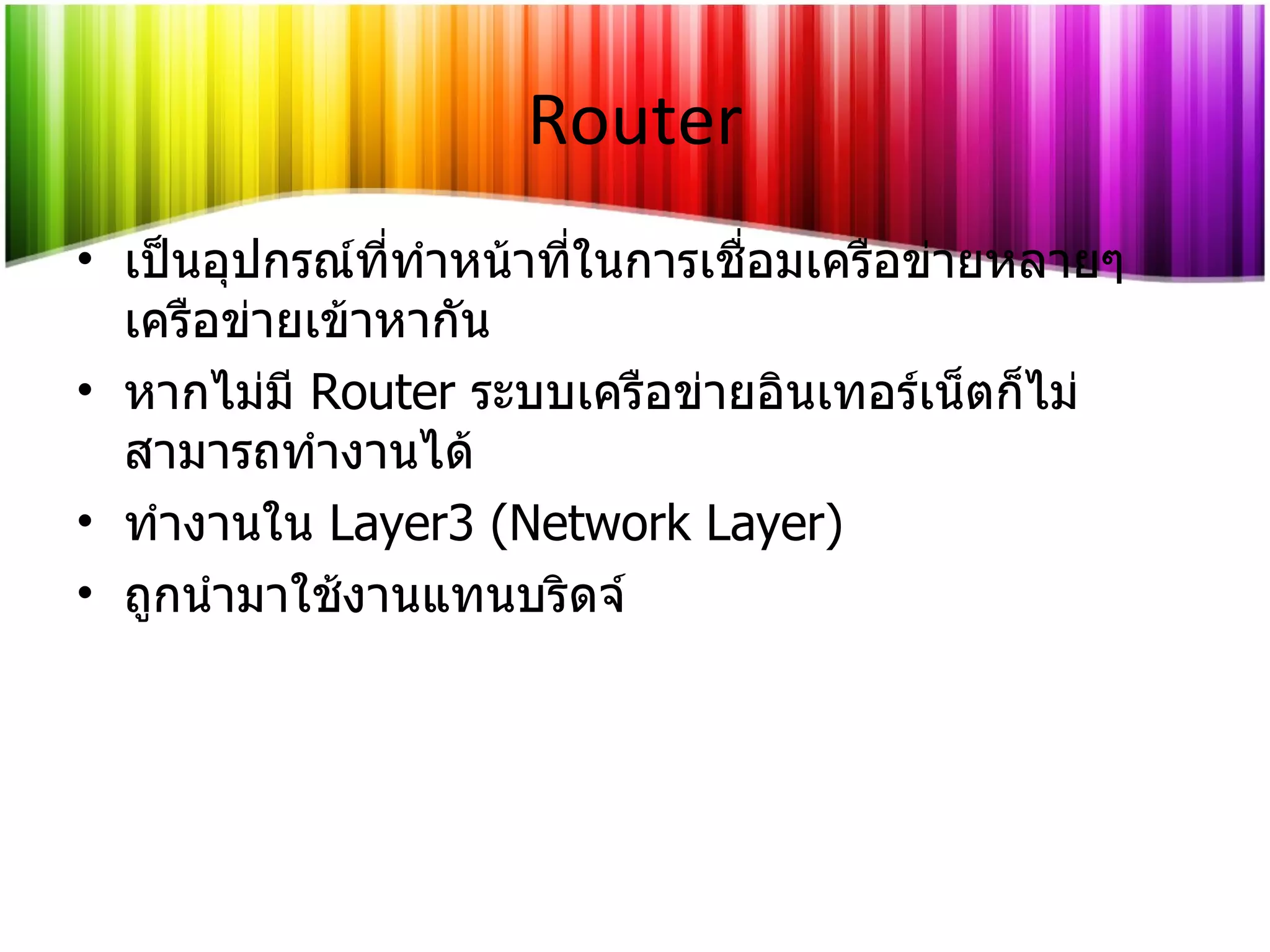 Router เป็นอุปกรณ์ที่ทำหน้าที่ในการเชื่อมเครือข่ายหลายๆ เครือข่ายเข้าหากัน หากไม่มี   Router   ระบบเครือข่ายอินเทอร์เน็ตก็ไม่สามารถทำงานได้ ทำงานใน   Layer3 (Network Layer) ถูกนำมาใช้งานแทนบริดจ์ 