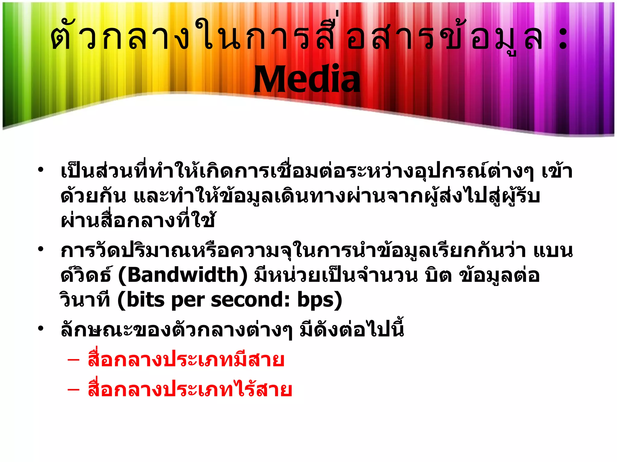 ตัวกลางในการสื่อสารข้อมูล   : Media เป็นส่วนที่ทำให้เกิดการเชื่อมต่อระหว่างอุปกรณ์ต่างๆ เข้าด้วยกัน และทำให้ข้อมูลเดินทางผ่านจากผู้ส่งไปสู่ผู้รับผ่านสื่อกลางที่ใช้  การวัดปริมาณหรือความจุในการนำข้อมูลเรียกกันว่า แบนด์วิดธ์  ( Bandwidth)  มีหน่วยเป็นจำนวน บิต ข้อมูลต่อวินาที  ( bits per second: bps)  ลักษณะของตัวกลางต่างๆ มีดังต่อไปนี้  สื่อกลางประเภทมีสาย  สื่อกลางประเภทไร้สาย  