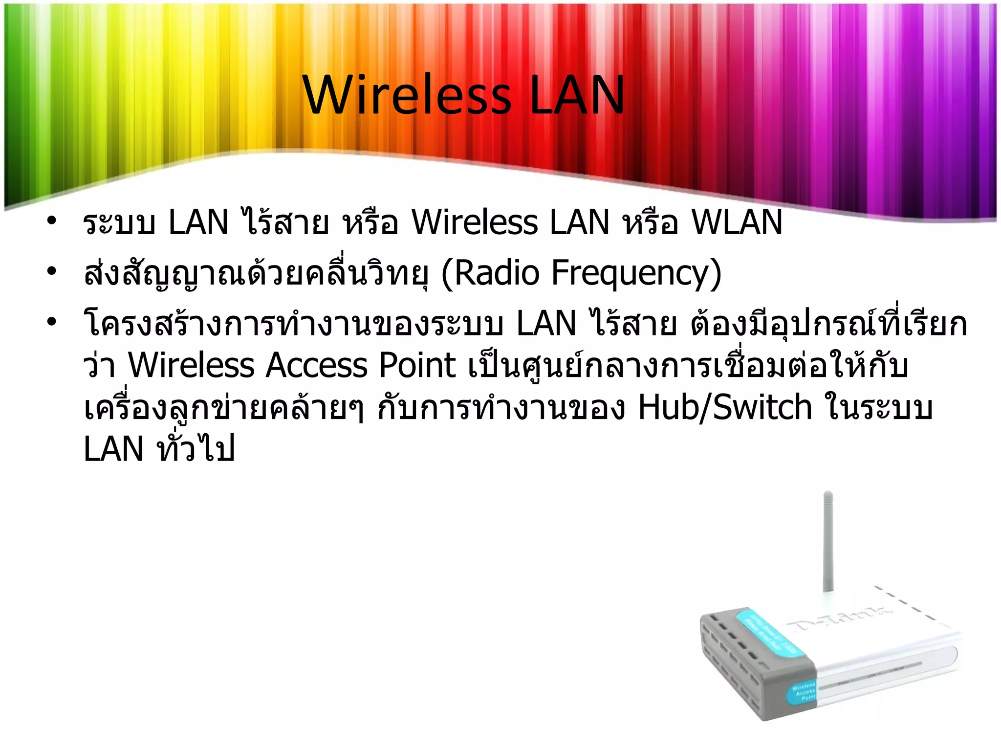 Wireless LAN ระบบ   LAN   ไร้สาย หรือ   Wireless LAN  หรือ   WLAN ส่งสัญญาณด้วยคลื่นวิทยุ  (Radio Frequency) โครงสร้างการทำงานของระบบ   LAN   ไร้สาย ต้องมีอุปกรณ์ที่เรียกว่า   Wireless Access Point  เป็นศูนย์กลางการเชื่อมต่อให้กับเครื่องลูกข่ายคล้ายๆ กับการทำงานของ   Hub/Switch   ในระบบ   LAN  ทั่วไป 