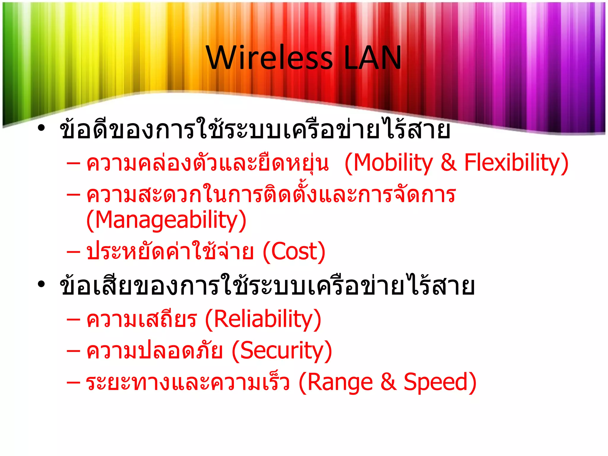 Wireless LAN ข้อดีของการใช้ระบบเครือข่ายไร้สาย ความคล่องตัวและยืดหยุ่น  ( Mobility & Flexibility ) ความสะดวกในการติดตั้งและการจัดการ   (Manageability) ประหยัดค่าใช้จ่าย  (Cost) ข้อเสียของการใช้ระบบเครือข่ายไร้สาย ความเสถียร   (Reliability) ความปลอดภัย   (Security) ระยะทางและความเร็ว   (Range & Speed) 