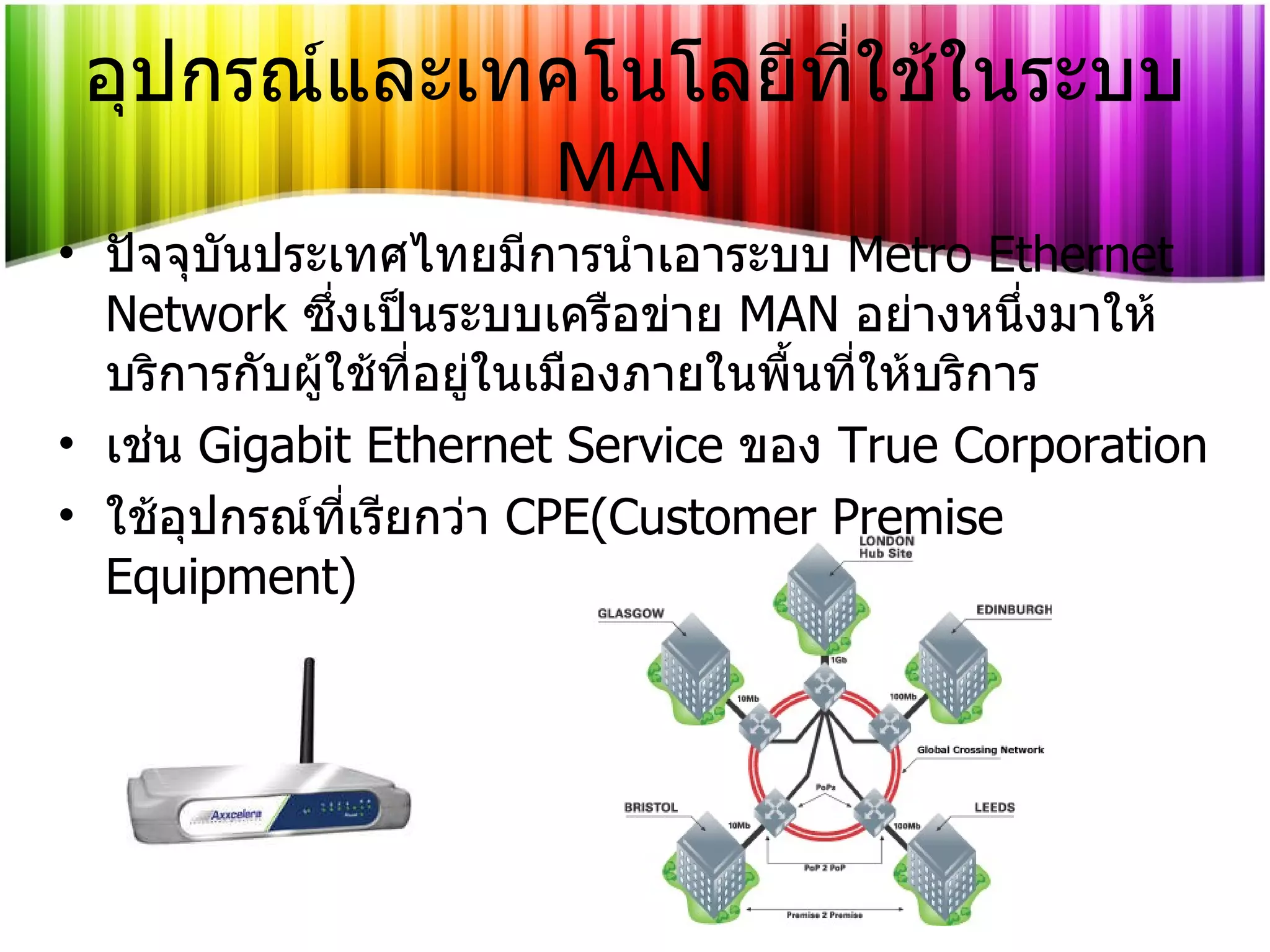 อุปกรณ์และเทคโนโลยีที่ใช้ในระบบ   MAN ปัจจุบันประเทศไทยมีการนำเอาระบบ   Metro Ethernet Network   ซึ่งเป็นระบบเครือข่าย   MAN   อย่างหนึ่งมาให้บริการกับผู้ใช้ที่อยู่ในเมืองภายในพื้นที่ให้บริการ เช่น  Gigabit Ethernet Service   ของ   True Corporation ใช้อุปกรณ์ที่เรียกว่า   CPE(Customer Premise Equipment) 