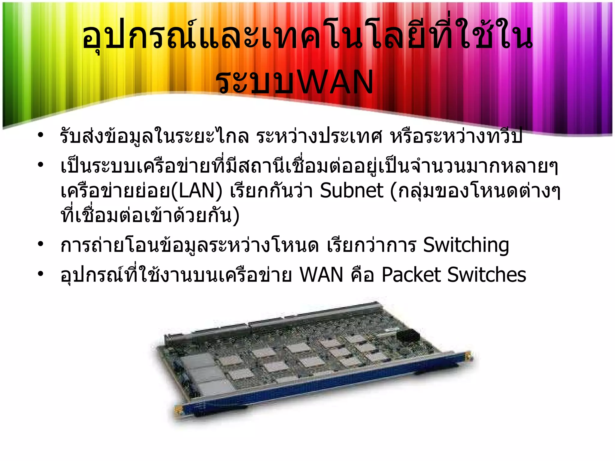 อุปกรณ์และเทคโนโลยีที่ใช้ในระบบ WAN รับส่งข้อมูลในระยะไกล ระหว่างประเทศ หรือระหว่างทวีป เป็นระบบเครือข่ายที่มีสถานีเชื่อมต่ออยู่เป็นจำนวนมากหลายๆ เครือข่ายย่อย ( LAN )  เรียกกันว่า   Subnet ( กลุ่มของโหนดต่างๆ ที่เชื่อมต่อเข้าด้วยกัน ) การถ่ายโอนข้อมูลระหว่างโหนด เรียกว่าการ   Switching อุปกรณ์ที่ใช้งานบนเครือข่าย   WAN   คือ   Packet Switches 