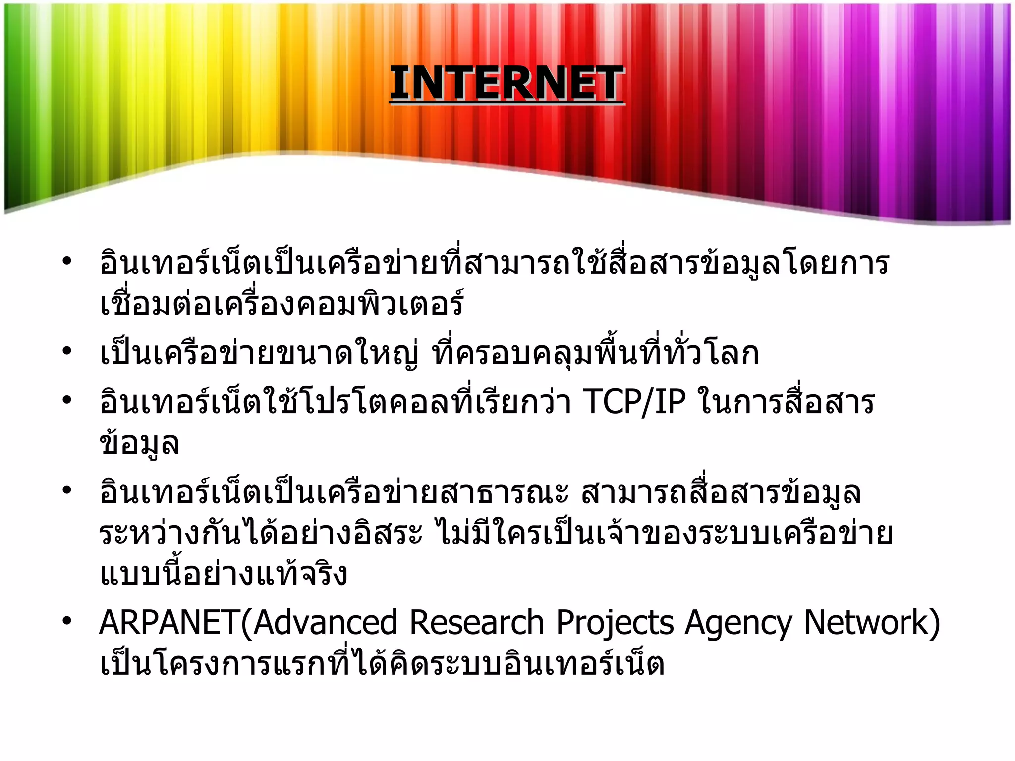 INTERNET อินเทอร์เน็ตเป็นเครือข่ายที่สามารถใช้สื่อสารข้อมูลโดยการเชื่อมต่อเครื่องคอมพิวเตอร์ เป็นเครือข่ายขนาดใหญ่ ที่ครอบคลุมพื้นที่ทั่วโลก อินเทอร์เน็ตใช้โปรโตคอลที่เรียกว่า   TCP/IP   ในการสื่อสารข้อมูล อินเทอร์เน็ตเป็นเครือข่ายสาธารณะ สามารถสื่อสารข้อมูลระหว่างกันได้อย่างอิสระ ไม่มีใครเป็นเจ้าของระบบเครือข่ายแบบนี้อย่างแท้จริง ARPANET(Advanced Research Projects Agency Network)  เป็นโครงการแรกที่ได้คิดระบบอินเทอร์เน็ต 