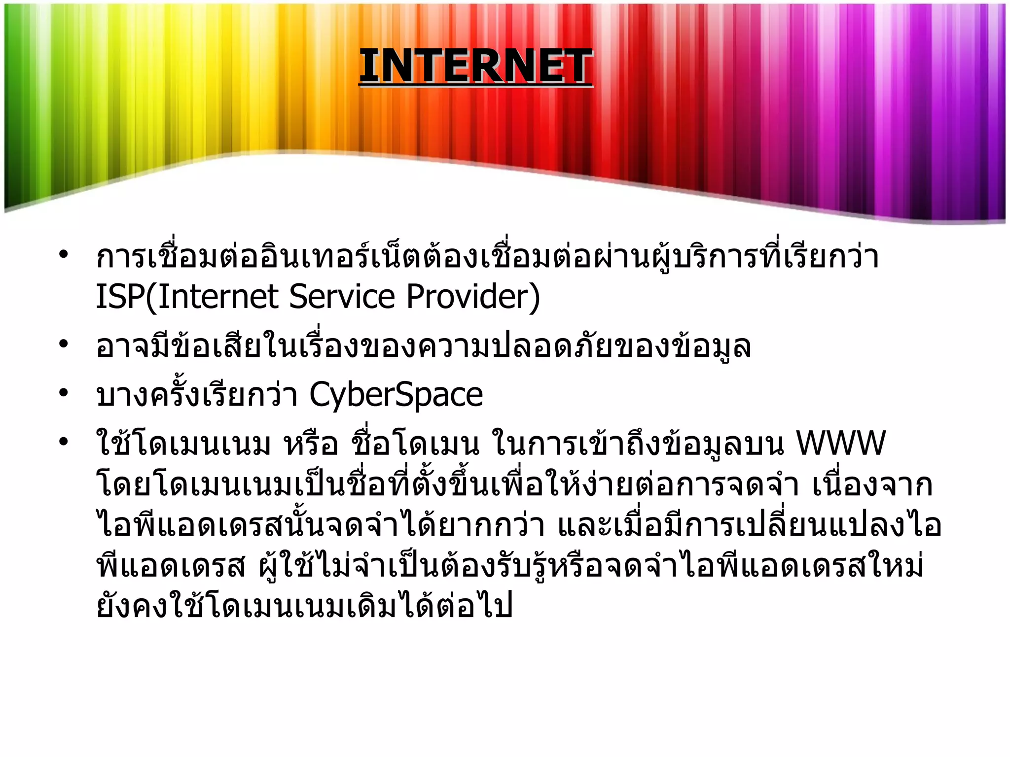 การเชื่อมต่ออินเทอร์เน็ตต้องเชื่อมต่อผ่านผู้บริการที่เรียกว่า  ISP(Internet Service Provider) อาจมีข้อเสียในเรื่องของความปลอดภัยของข้อมูล บางครั้งเรียกว่า  CyberSpace ใช้โดเมนเนม หรือ ชื่อโดเมน ในการเข้าถึงข้อมูลบน  WWW  โดยโดเมนเนมเป็นชื่อที่ตั้งขึ้นเพื่อให้ง่ายต่อการจดจำ เนื่องจากไอพีแอดเดรสนั้นจดจำได้ยากกว่า และเมื่อมีการเปลี่ยนแปลงไอพีแอดเดรส ผู้ใช้ไม่จำเป็นต้องรับรู้หรือจดจำไอพีแอดเดรสใหม่ ยังคงใช้โดเมนเนมเดิมได้ต่อไป INTERNET 