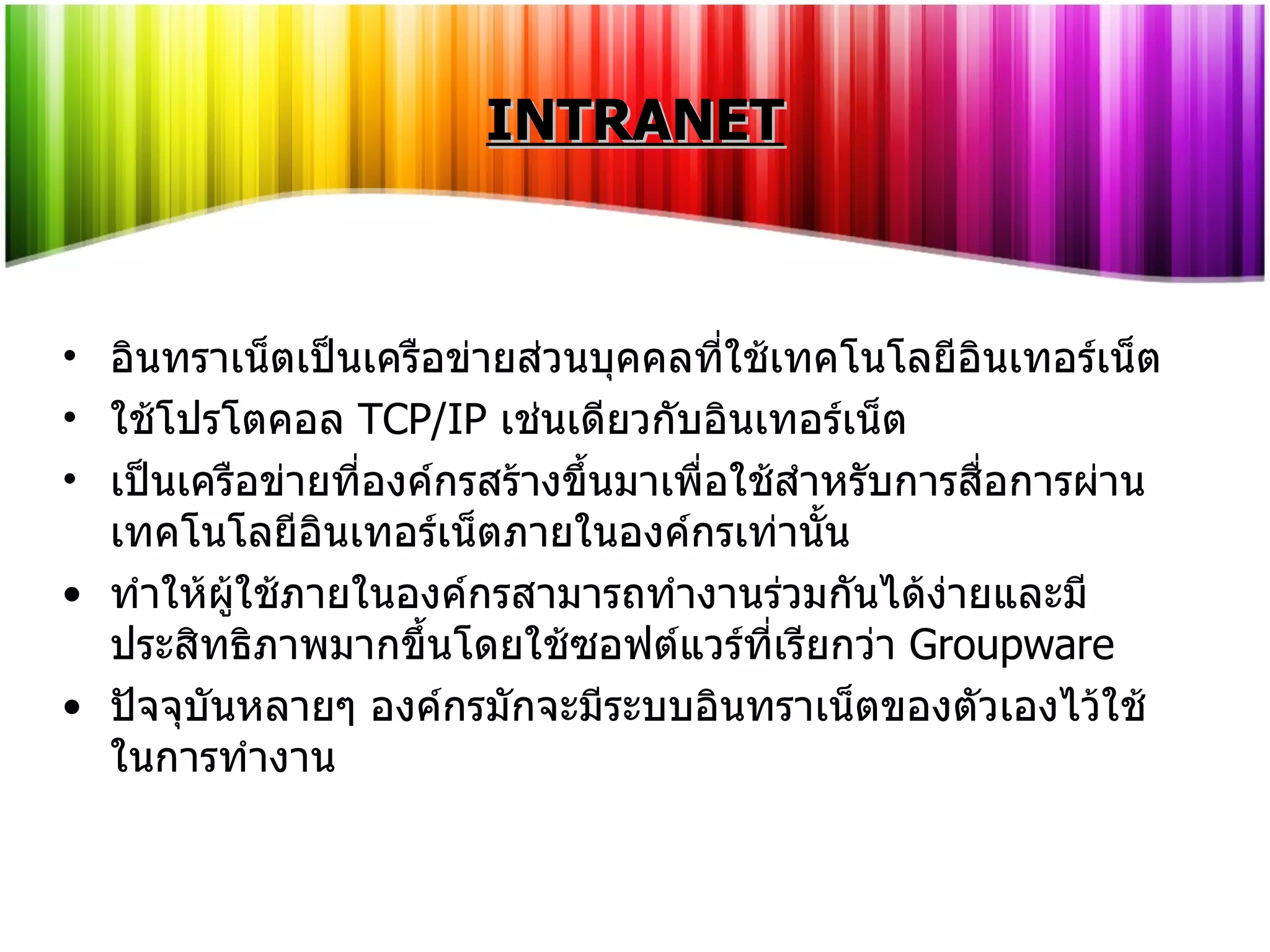 INTRANET อินทราเน็ตเป็นเครือข่ายส่วนบุคคลที่ใช้เทคโนโลยีอินเทอร์เน็ต ใช้โปรโตคอล  TCP/IP   เช่นเดียวกับอินเทอร์เน็ต เป็นเครือข่ายที่องค์กรสร้างขึ้นมาเพื่อใช้สำหรับการสื่อการผ่านเทคโนโลยีอินเทอร์เน็ตภายในองค์กรเท่านั้น ทำให้ผู้ใช้ภายในองค์กรสามารถทำงานร่วมกันได้ง่ายและมีประสิทธิภาพมากขึ้นโดยใช้ซอฟต์แวร์ที่เรียกว่า  Groupware   ปัจจุบันหลายๆ องค์กรมักจะมีระบบอินทราเน็ตของตัวเองไว้ใช้ในการทำงาน 