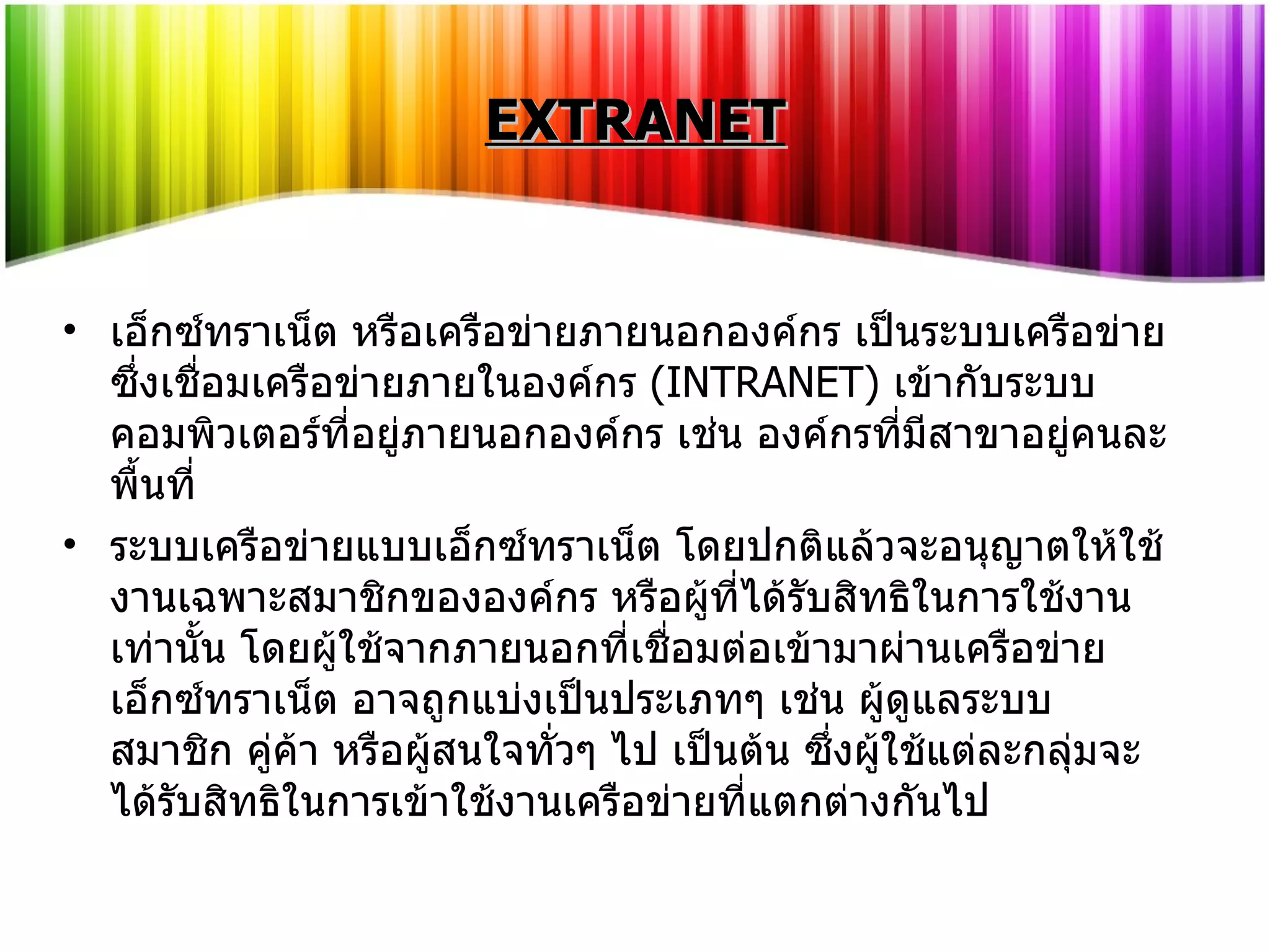 EXTRANET เอ็กซ์ทราเน็ต หรือเครือข่ายภายนอกองค์กร เป็นระบบเครือข่ายซึ่งเชื่อมเครือข่ายภายในองค์กร  ( INTRANET)  เข้ากับระบบคอมพิวเตอร์ที่อยู่ภายนอกองค์กร เช่น องค์กรที่มีสาขาอยู่คนละพื้นที่ ระบบเครือข่ายแบบเอ็กซ์ทราเน็ต โดยปกติแล้วจะอนุญาตให้ใช้งานเฉพาะสมาชิกขององค์กร หรือผู้ที่ได้รับสิทธิในการใช้งานเท่านั้น โดยผู้ใช้จากภายนอกที่เชื่อมต่อเข้ามาผ่านเครือข่ายเอ็กซ์ทราเน็ต อาจถูกแบ่งเป็นประเภทๆ เช่น ผู้ดูแลระบบ สมาชิก คู่ค้า หรือผู้สนใจทั่วๆ ไป เป็นต้น ซึ่งผู้ใช้แต่ละกลุ่มจะได้รับสิทธิในการเข้าใช้งานเครือข่ายที่แตกต่างกันไป 