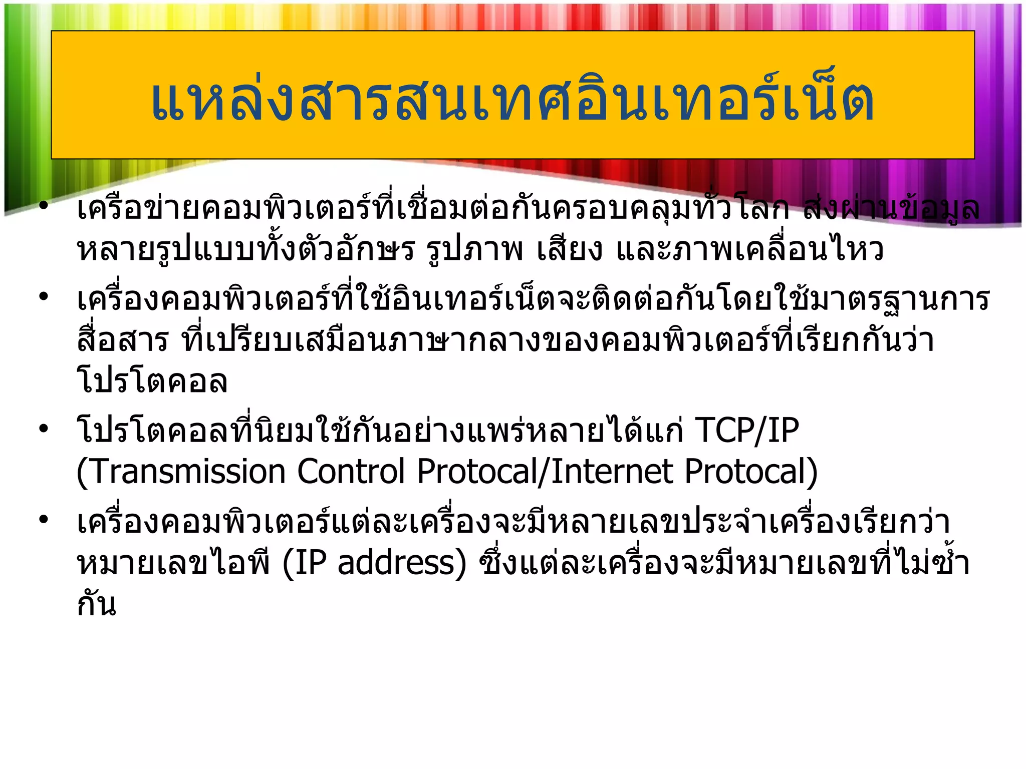 แหล่งสารสนเทศอินเทอร์เน็ต เครือข่ายคอมพิวเตอร์ที่เชื่อมต่อกันครอบคลุมทั่วโลก ส่งผ่านข้อมูลหลายรูปแบบทั้งตัวอักษร รูปภาพ เสียง และภาพเคลื่อนไหว  เครื่องคอมพิวเตอร์ที่ใช้อินเทอร์เน็ตจะติดต่อกันโดยใช้มาตรฐานการสื่อสาร ที่เปรียบเสมือนภาษากลางของคอมพิวเตอร์ที่เรียกกันว่า โปรโตคอล  โปรโตคอลที่นิยมใช้กันอย่างแพร่หลายได้แก่  TCP/IP  ( Transmission Control Protocal/Internet Protocal ) เครื่องคอมพิวเตอร์แต่ละเครื่องจะมีหลายเลขประจำเครื่องเรียกว่า หมายเลขไอพี  ( IP address )   ซึ่งแต่ละเครื่องจะมีหมายเลขที่ไม่ซ้ำกัน 