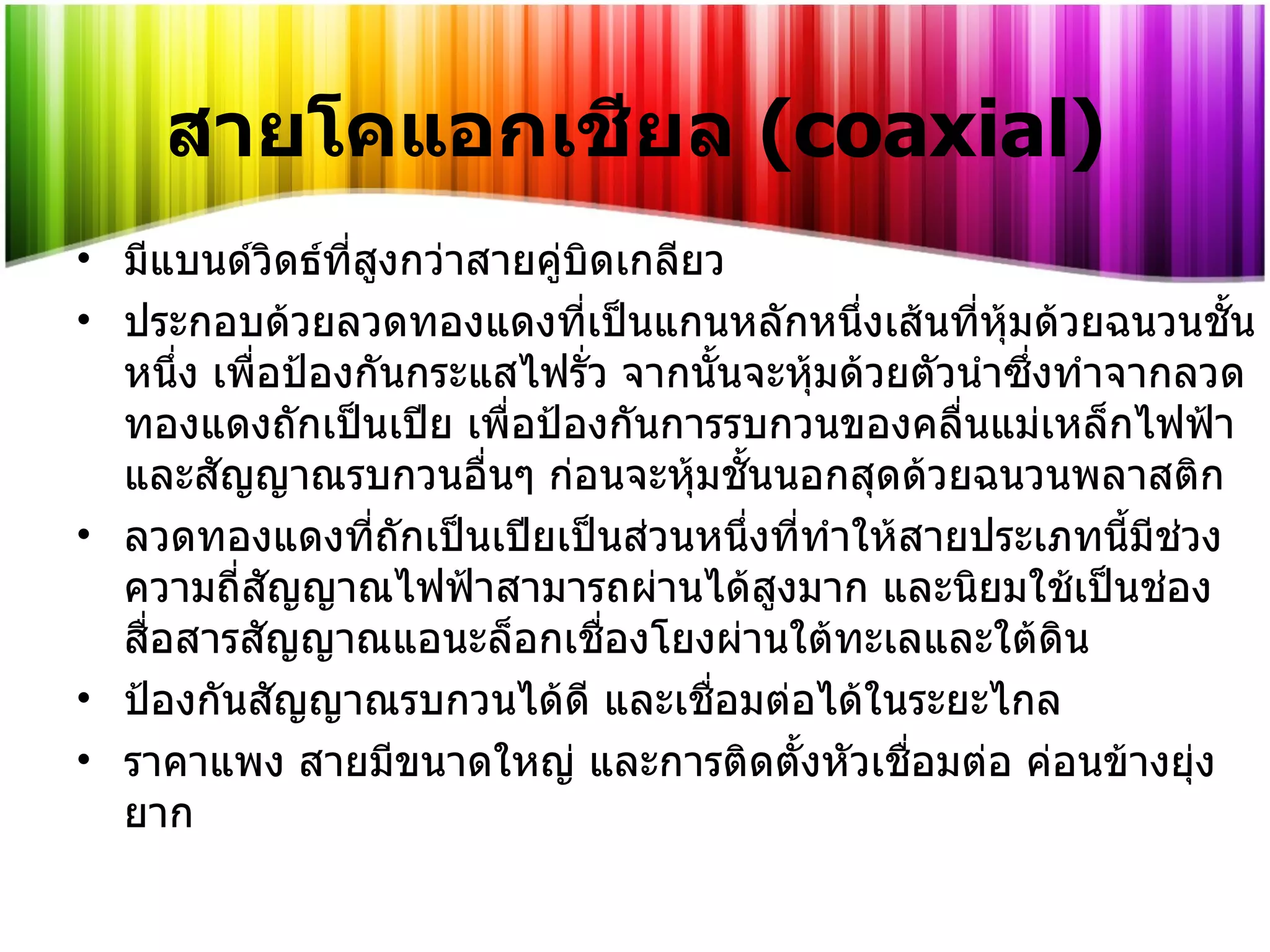 สายโคแอกเชียล  ( coaxial) มีแบนด์วิดธ์ที่สูงกว่าสายคู่บิดเกลียว ประกอบด้วยลวดทองแดงที่เป็นแกนหลักหนึ่งเส้นที่หุ้มด้วยฉนวนชั้นหนึ่ง เพื่อป้องกันกระแสไฟรั่ว จากนั้นจะหุ้มด้วยตัวนำซึ่งทำจากลวดทองแดงถักเป็นเปีย เพื่อป้องกันการรบกวนของคลื่นแม่เหล็กไฟฟ้าและสัญญาณรบกวนอื่นๆ ก่อนจะหุ้มชั้นนอกสุดด้วยฉนวนพลาสติก  ลวดทองแดงที่ถักเป็นเปียเป็นส่วนหนึ่งที่ทำให้สายประเภทนี้มีช่วงความถี่สัญญาณไฟฟ้าสามารถผ่านได้สูงมาก และนิยมใช้เป็นช่องสื่อสารสัญญาณแอนะล็อกเชื่องโยงผ่านใต้ทะเลและใต้ดิน ป้องกันสัญญาณรบกวนได้ดี และเชื่อมต่อได้ในระยะไกล ราคาแพง สายมีขนาดใหญ่ และการติดตั้งหัวเชื่อมต่อ ค่อนข้างยุ่งยาก 