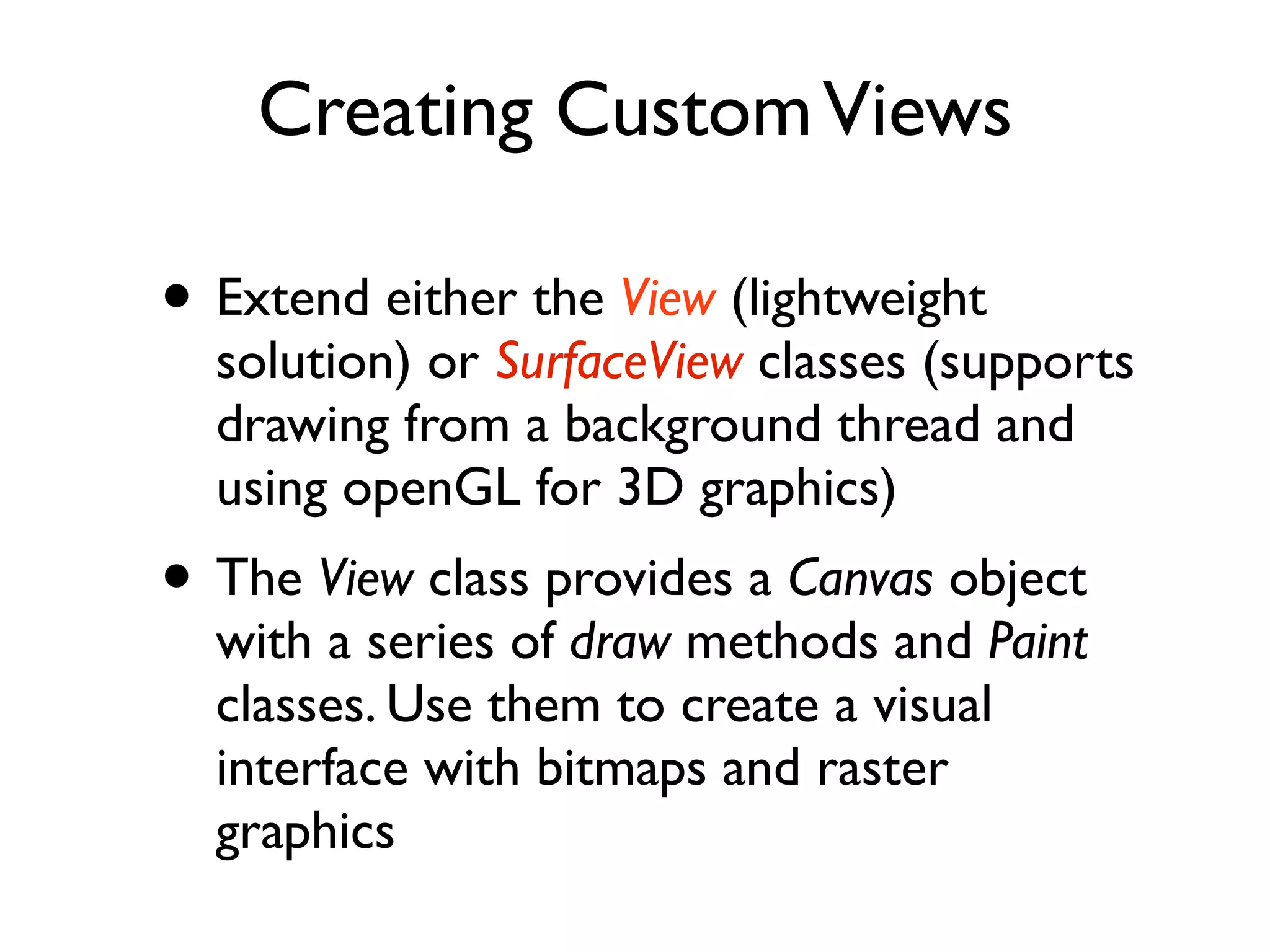 Creating Custom Views • Extend either the View (lightweight solution) or SurfaceView classes (supports drawing from a background thread and using openGL for 3D graphics) • The View class provides a Canvas object with a series of draw methods and Paint classes. Use them to create a visual interface with bitmaps and raster graphics 