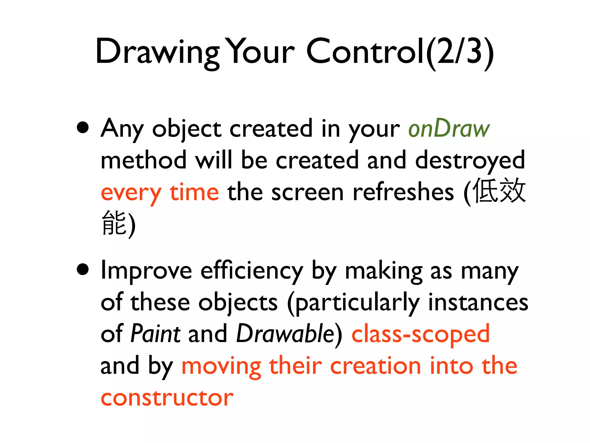 Drawing Your Control(2/3) • Any object created in your onDraw method will be created and destroyed every time the screen refreshes ( ) • Improve efﬁciency by making as many of these objects (particularly instances of Paint and Drawable) class-scoped and by moving their creation into the constructor 
