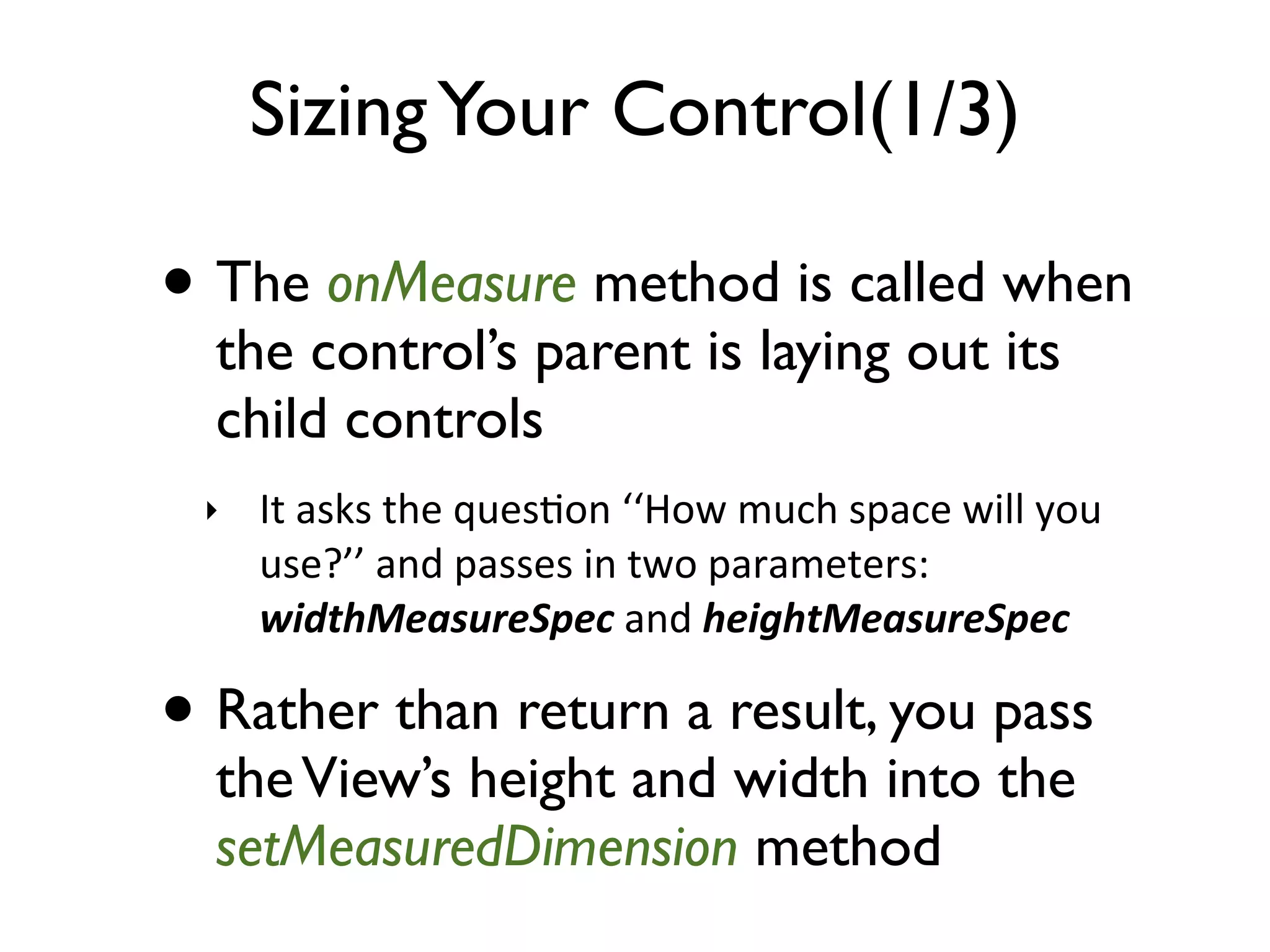Sizing Your Control(1/3) • The onMeasure method is called when the control’s parent is laying out its child controls ‣ It  asks  the  ques>on  ‘‘How  much  space  will  you   use?’’  and  passes  in  two  parameters:   widthMeasureSpec  and  heightMeasureSpec • Rather than return a result, you pass the View’s height and width into the setMeasuredDimension method 