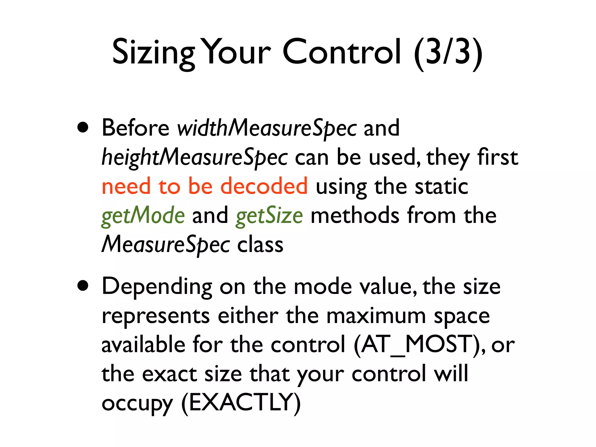 Sizing Your Control (3/3) • Before widthMeasureSpec and heightMeasureSpec can be used, they ﬁrst need to be decoded using the static getMode and getSize methods from the MeasureSpec class • Depending on the mode value, the size represents either the maximum space available for the control (AT_MOST), or the exact size that your control will occupy (EXACTLY) 