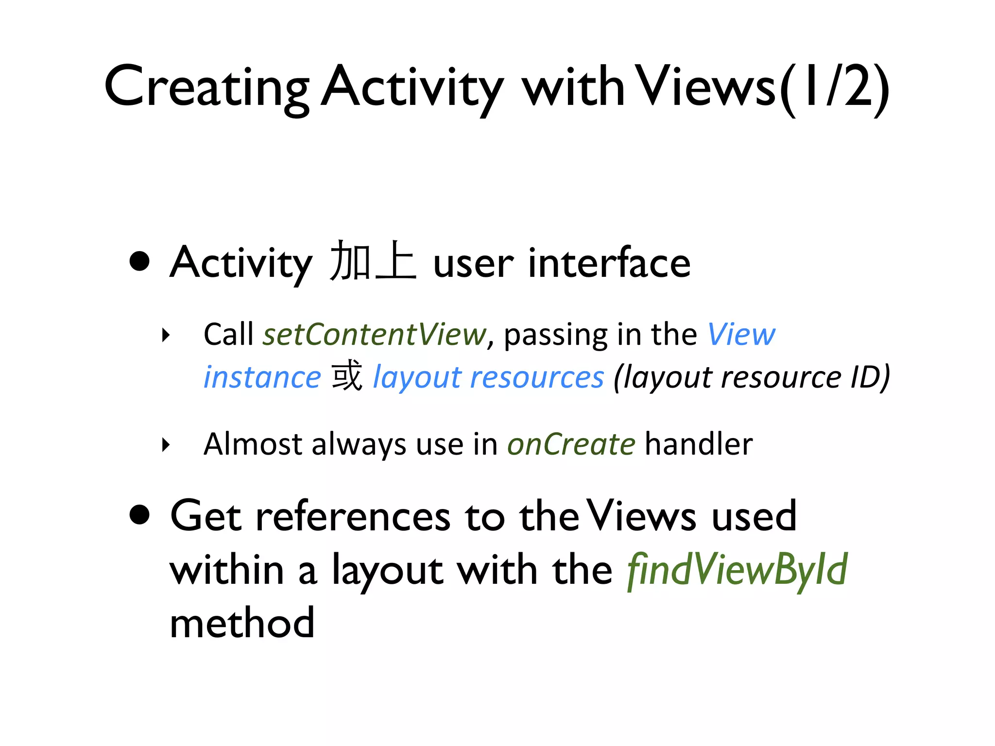 Creating Activity with Views(1/2) • Activity user interface ‣ Call  setContentView,  passing  in  the  View   instance    layout  resources  (layout  resource  ID) ‣ Almost  always  use  in  onCreate  handler • Get references to the Views used within a layout with the ﬁndViewById method 