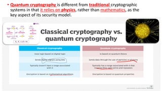 • Quantum cryptography is different from traditional cryptographic
systems in that it relies on physics, rather than mathematics, as the
key aspect of its security model.
 