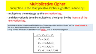 Multiplicative Cipher
Encryption in the Multiplicative Cipher algorithm is done by :
- multiplying the message by the encryption key,
- and decryption is done by multiplying the cipher by the inverse of the
encryption key.
Multiplicative group: The group whose elements have the greatest common divisor and the group number is 1,
and all of whose elements are less than the group number.
Group number means the number below the letter Z, such as multiplication groups.
 