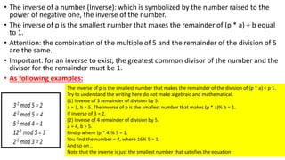 • The inverse of a number (Inverse): which is symbolized by the number raised to the
power of negative one, the inverse of the number.
• The inverse of p is the smallest number that makes the remainder of (p * a) ÷ b equal
to 1.
• Attention: the combination of the multiple of 5 and the remainder of the division of 5
are the same.
• Important: for an inverse to exist, the greatest common divisor of the number and the
divisor for the remainder must be 1.
• As following examples:
The inverse of p is the smallest number that makes the remainder of the division of (p * a) ÷ p 1.
Try to understand the writing here do not make algebraic and mathematical.
(1) Inverse of 3 remainder of division by 5.
a = 3, b = 5. The inverse of p is the smallest number that makes (p * a)% b = 1.
If inverse of 3 = 2.
(2) Inverse of 4 remainder of division by 5.
a = 4, b = 5.
Find p where (p * 4)% 5 = 1.
You find the number = 4, where 16% 5 = 1.
And so on ..
Note that the inverse is just the smallest number that satisfies the equation
 