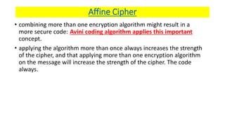 Affine Cipher
• combining more than one encryption algorithm might result in a
more secure code: Avini coding algorithm applies this important
concept.
• applying the algorithm more than once always increases the strength
of the cipher, and that applying more than one encryption algorithm
on the message will increase the strength of the cipher. The code
always.
 