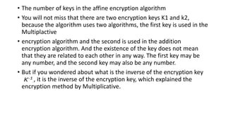 • The number of keys in the affine encryption algorithm
• You will not miss that there are two encryption keys K1 and k2,
because the algorithm uses two algorithms, the first key is used in the
Multiplactive
• encryption algorithm and the second is used in the addition
encryption algorithm. And the existence of the key does not mean
that they are related to each other in any way. The first key may be
any number, and the second key may also be any number.
• But if you wondered about what is the inverse of the encryption key
K^-1, it is the inverse of the encryption key, which explained the
encryption method by Multiplicative.
 