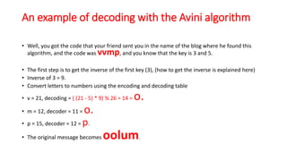 An example of decoding with the Avini algorithm
• Well, you got the code that your friend sent you in the name of the blog where he found this
algorithm, and the code was vvmp, and you know that the key is 3 and 5.
• The first step is to get the inverse of the first key (3), (how to get the inverse is explained here)
• Inverse of 3 = 9.
• Convert letters to numbers using the encoding and decoding table
• v = 21, decoding = ( (21 - 5) * 9) % 26 = 14 = o.
• m = 12, decoder = 11 = o.
• p = 15, decoder = 12 = p.
• The original message becomes oolum.
 