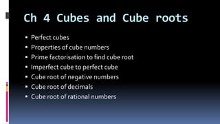 Ch 4 Cubes and Cube roots
 Perfect cubes
 Properties of cube numbers
 Prime factorisation to find cube root
 Imperfect cube to perfect cube
 Cube root of negative numbers
 Cube root of decimals
 Cube root of rational numbers
 
