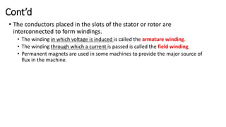 Cont’d
• The conductors placed in the slots of the stator or rotor are
interconnected to form windings.
• The winding in which voltage is induced is called the armature winding.
• The winding through which a current is passed is called the field winding.
• Permanent magnets are used in some machines to provide the major source of
flux in the machine.
 