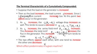 The Terminal Characteristic of a Cumulatively Compounded:
• Suppose that the load on the generator is increased.
• Then as the load increases, the load current increases. Since (
), the armature current increases too. At this point two
effects occur in the generator:
1. As increases, the voltage drop increases as
well. This tends to cause a decrease in .
2. As increases, the series field mmf increases.
This increases the total mmf increases the
flux in the generator. This increases , which in turn tends to
make rise.
• The two effects oppose each other, with one tend to increase
the other one decreases .
Which effect predominates in a given machine?
H. A. Suud ECEg4221 Fall 2015 108
A F L
I I I
  
L
I
A
I
 
T A A A S
V E I R R
   
A
E
 
A A S
I R R

A
I
A
I SE SE A
N I

F
tot F F SE A
N I N I
  
F
 
T A A A S
V E I R R
   
T
V
 
