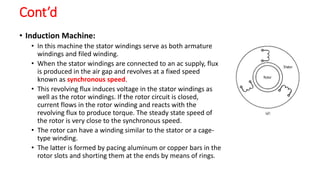 Cont’d
• Induction Machine:
• In this machine the stator windings serve as both armature
windings and filed winding.
• When the stator windings are connected to an ac supply, flux
is produced in the air gap and revolves at a fixed speed
known as synchronous speed.
• This revolving flux induces voltage in the stator windings as
well as the rotor windings. If the rotor circuit is closed,
current flows in the rotor winding and reacts with the
revolving flux to produce torque. The steady state speed of
the rotor is very close to the synchronous speed.
• The rotor can have a winding similar to the stator or a cage-
type winding.
• The latter is formed by pacing aluminum or copper bars in the
rotor slots and shorting them at the ends by means of rings.
 