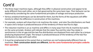Cont’d
• The three major machines types, although they differ in physical construction and appear to be
quite different from each other, are in fact governed by the same basic laws. Their behavior can be
explained by considering the same fundamental principles of voltage and torque production.
• Various analytical techniques can be derived for them, but the forms of the equations will differ
merely to reflect the difference in construction of the machines.
• For example, analysis will show that in dc machines the stator and rotor flux distributions are fixed
in space and a torque is produced because of the tendency of these two flux to align.
• The induction machine is an ac machine and differs in many ways from the dc machine but works
on the same principle. Analysis will indicate that the stator flux and the rotor flux rotate in
synchronism in the air-gap and the two flux distributions are displaced from each other by a torque-
producing displacement angle. The torque is produced because of the tendency of the two flux
distributions to align with each other.
• It must be emphasized at the outset that ac machines are not fundamentally different from dc
machines. Their construction details are different, but the same fundamental principles underlie
their operation.
 
