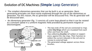 Evolution of DC Machines (Simple Loop Generator)
• The simplest elementary generator that can be built is an ac generator. Basic
generating principles are most easily explained through the use of the elementary ac
generator. For this reason, the ac generator will be discussed first. The dc generator will
be discussed later.
• An elementary generator (fig. 1) consists of a wire loop placed so that it can be rotated
at a constant speed in a uniform magnetic field provided by permanent magnet or
electromagnet.
• The two ends of the coil are connected to rings
called Slip Rings which are insulated from each
other and from the shaft.
• Two collecting brushes (of carbon or copper)
press against the slip rings. Their function to
collect the current induced in the coil and to
convey to external load.
• The generated voltage appears across these
brushes.
•
 