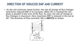 DIRECTION OF INDUCED EMF AND CURRENT
• As the coil continues rotate further, the rate of change of flux linkages
(and hence induced EMF in it) increases. When 90° is reached the coil
plane is parallel to the lines of the flux. As seen, the rate of change of
flux linkages is maximum. Henc maximum EMF is induced in the coil at
90°. The direction of flow current(0-90) is ABXYCD as shown.
 