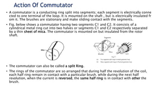 Action Of Commutator
• A commutator is a conducting ring split into segments; each segment is electrically conne
cted to one terminal of the loop. It is mounted on the shaft , but is electrically insulated fr
om it. The brushes are stationary and make sliding contact with the segments.
• Fig. below shows a commutator having two segments C1 and C2. It consists of a
cylindrical metal ring cut into two halves or segments C1 and C2 respectively separated
by a thin sheet of mica. The commutator is mounted on but insulated from the rotor
shaft.
• The commutator can also be called a split Ring.
• The rings of the commutator are so arranged that during half the revolution of the coil,
each half ring remain in contact with a particular brush. while during the next half
revolution, when the current is reversed, the same half ring is in contact with other the
brush.
 