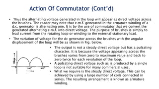 Action Of Commutator (Cont’d)
• Thus the alternating voltage generated in the loop will appear as direct voltage across
the brushes. The reader may note that e.m.f. generated in the armature winding of a
d.c. generator is alternating one. It is by the use of commutator that we convert the
generated alternating e.m.f. into direct voltage. The purpose of brushes is simply to
lead current from the rotating loop or winding to the external stationary load.
• The variation of voltage for the dc generator across the brushes with the angular
displacement of the loop will be as shown in Fig. below.
• The output is not a steady direct voltage but has a pulsating
character. It is because the voltage appearing across the
brushes varies from zero to maximum value and back to
zero twice for each revolution of the loop.
• A pulsating direct voltage such as is produced by a single
loop is not suitable for many commercial uses.
• What we require is the steady direct voltage. This can be
achieved by using a large number of coils connected in
series. The resulting arrangement is known as armature
winding.
 