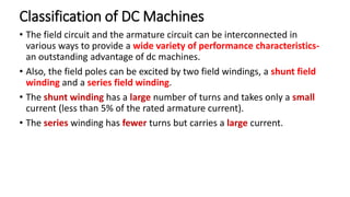 Classification of DC Machines
• The field circuit and the armature circuit can be interconnected in
various ways to provide a wide variety of performance characteristics-
an outstanding advantage of dc machines.
• Also, the field poles can be excited by two field windings, a shunt field
winding and a series field winding.
• The shunt winding has a large number of turns and takes only a small
current (less than 5% of the rated armature current).
• The series winding has fewer turns but carries a large current.
 