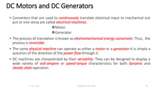 • Converters that are used to continuously translate electrical input to mechanical out
put or vice versa are called electrical machines.
Motor
Generator
• The process of translation is known as electromechanical energy conversion. Thus, the
process is reversible.
• The same physical machine can operate as either a motor or a generator-it is simply a
question of the direction of the power flow through it.
• DC machines are characterized by their versatility. They can be designed to display a
wide variety of volt-ampere or speed-torque characteristics for both dynamic and
steady-state operation.
H. A. Suud ECEg4221 Fall 2015 34
DC Motors and DC Generators
 