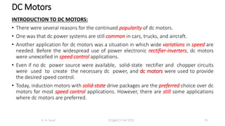 DC Motors
INTRODUCTION TO DC MOTORS:
• There were several reasons for the continued popularity of dc motors.
• One was that dc power systems are still common in cars, trucks, and aircraft.
• Another application for dc motors was a situation in which wide variations in speed are
needed. Before the widespread use of power electronic rectifier-inverters, dc motors
were unexcelled in speed control applications.
• Even if no dc power source were available, solid-state rectifier and chopper circuits
were used to create the necessary dc power, and dc motors were used to provide
the desired speed control.
• Today, induction motors with solid-state drive packages are the preferred choice over dc
motors for most speed control applications. However, there are still some applications
where dc motors are preferred.
H. A. Suud ECEg4221 Fall 2015 35
 