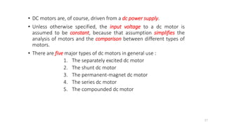 • DC motors are, of course, driven from a dc power supply.
• Unless otherwise specified, the input voltage to a dc motor is
assumed to be constant, because that assumption simplifies the
analysis of motors and the comparison between different types of
motors.
• There are five major types of dc motors in general use :
1. The separately excited dc motor
2. The shunt dc motor
3. The permanent-magnet dc motor
4. The series dc motor
5. The compounded dc motor
37
 