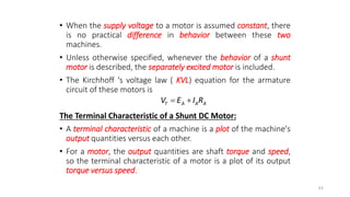 • When the supply voltage to a motor is assumed constant, there
is no practical difference in behavior between these two
machines.
• Unless otherwise specified, whenever the behavior of a shunt
motor is described, the separately excited motor is included.
• The Kirchhoff ‘s voltage law ( KVL) equation for the armature
circuit of these motors is
The Terminal Characteristic of a Shunt DC Motor:
• A terminal characteristic of a machine is a plot of the machine's
output quantities versus each other.
• For a motor, the output quantities are shaft torque and speed,
so the terminal characteristic of a motor is a plot of its output
torque versus speed.
44
T A A A
V E I R
 
 