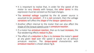 • It is important to realize that, in order for the speed of the
motor to vary linearly with torque, the other terms in this
expression must be constant as the load changes.
• The terminal voltage supplied by the dc power source is
assumed to be constant - if it is not constant, then the voltage
variations will affect the shape of the torque- speed curve.
• Another effect internal to the motor that can also affect the
shape of the torque-speed curve is armature reaction.
• If a motor has armature reaction, then as its load increases, the
flux-weakening effects reduce its flux.
• The effect of a reduction in flux is to increase the motor's speed
at any given load over the speed it would run at without
armature reaction. The torque-speed characteristic with
armature reaction is shown above fig b.
47
 