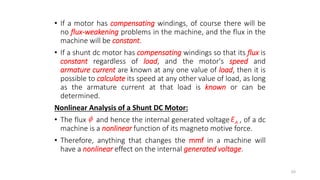 • If a motor has compensating windings, of course there will be
no flux-weakening problems in the machine, and the flux in the
machine will be constant.
• If a shunt dc motor has compensating windings so that its flux is
constant regardless of load, and the motor's speed and
armature current are known at any one value of load, then it is
possible to calculate its speed at any other value of load, as long
as the armature current at that load is known or can be
determined.
Nonlinear Analysis of a Shunt DC Motor:
• The flux and hence the internal generated voltage , of a dc
machine is a nonlinear function of its magneto motive force.
• Therefore, anything that changes the mmf in a machine will
have a nonlinear effect on the internal generated voltage.
48
 A
E
 