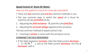 Speed Control of Shunt DC Motor:
How can the speed of a shunt dc motor be controlled?
• There are two common and one less common methods in use.
• The two common ways in which the speed of a shunt dc
machine can be controlled are by:
1. Adjusting the field resistance (and thus the field flux)
2. Adjusting the terminal voltage applied to the armature
The less common method of speed control is by:
3. Inserting a resistor in series with the armature circuit
CHANGING THE FIELD RESISTANCE:
• If the field resistance increases, then the field current decreases
( ), and as the field current decreases, the flux
decreases with it.
52
F
R
F T F
I V R
  
 