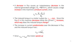 • A decrease in flux causes an instantaneous decrease in the
internal generated voltage ( ), which causes a large
increase in the machine’s armature current, since
• The induced torque in a motor is given by . Since the
flux in this machine decreases while the current increases,
which way does the induced torque change?
• The increase in current predominates over the decrease in flux,
and the induced torque rises :
• Since , the motor speeds up
53
A
E K 
 
T A
A
A
V E
I
R
 

 

ind A
K I
 A
I
ind A
K I
 
 

ind load
 

 