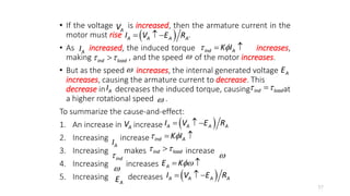 • If the voltage is increased, then the armature current in the
motor must rise .
• As increased, the induced torque increases,
making , and the speed of the motor increases.
• But as the speed increases, the internal generated voltage
increases, causing the armature current to decrease. This
decrease in decreases the induced torque, causing at
a higher rotational speed .
To summarize the cause-and-effect:
1. An increase in increase
2. Increasing increase
3. Increasing makes increase
4. Increasing increases
5. Increasing decreases
57
 
A A A A
I V E R
  

A
V
ind A
K I
 
 
A
I
ind load
 

 A
E
A
I ind load
 


A
V  
A A A A
I V E R
  
A
I ind A
K I
 
 
ind

ind load
 


 A
E K
 
A
E  
A A A A
I V E R
  
 