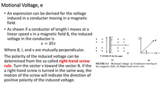 Motional Voltage, e
• An expression can be derived for the voltage
induced in a conductor moving in a magnetic
field.
• As shown if a conductor of length l moves at a
linear speed v in a magnetic field B, the induced
voltage in the conductor is
𝑒 = 𝐵𝑙𝑣
Where B, l, and v are mutually perpendicular.
The polarity of the induced voltage can be
determined from the so called right-hand screw
rule. Turn the vector v toward the vector B. if the
a right-hand screw is turned in the same way, the
motion of the screw will indicate the direction of
positive polarity of the induced voltage.
 