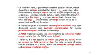 • On the other hand, a good material for the poles of a PMDC motor
should have as large a residual flux density as possible, while
simultaneously having as large a coercive magnetizing intensity
as possible. The magnetization curve of such a material is shown in
above Fig b. The large produces a large flux in the machine,
while the large means that a very large current would be re-
quired to demagnetize the poles.
• In the last 40 years, a number of new magnetic materials have been
developed which have desirable characteristics for making
permanent magnets as shown in above Fig c.
• A PMDC motor is basically the same machine as a shunt dc motor,
except that the flux of a PMDC motor is fixed.
• Therefore, it is not possible to control the speed of a PMDC motor
by varying the field current or flux. The only methods of speed
control available for a PMDC motor are armature voltage control
and armature resistance control.
64
res
B
C
H
res
B
C
H
 