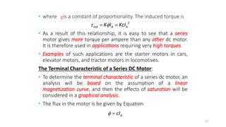 • where is a constant of proportionality. The induced torque is
• As a result of this relationship, it is easy to see that a series
motor gives more torque per ampere than any other dc motor.
It is therefore used in applications requiring very high torques.
• Examples of such applications are the starter motors in cars,
elevator motors, and tractor motors in locomotives.
The Terminal Characteristic of a Series DC Motor:
• To determine the terminal characteristic of a series dc motor, an
analysis will be based on the assumption of a linear
magnetization curve, and then the effects of saturation will be
considered in a graphical analysis.
• The flux in the motor is be given by Equation
67
2
ind A A
K I KcI
 
 
c
A
cI
 
 