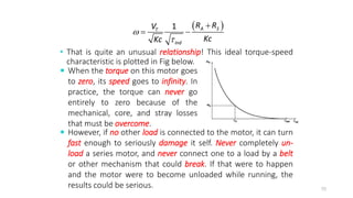 • That is quite an unusual relationship! This ideal torque-speed
characteristic is plotted in Fig below.
70
 
1 A S
T
ind
R R
V
Kc
Kc



 
 When the torque on this motor goes
to zero, its speed goes to infinity. In
practice, the torque can never go
entirely to zero because of the
mechanical, core, and stray losses
that must be overcome.
 However, if no other load is connected to the motor, it can turn
fast enough to seriously damage it self. Never completely un-
load a series motor, and never connect one to a load by a belt
or other mechanism that could break. If that were to happen
and the motor were to become unloaded while running, the
results could be serious.
 
