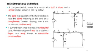 THE COMPOUNDED DC MOTOR:
• A compounded dc motor is a motor with both a shunt and a
series field as shown in the Fig below.
72
 The dots that appear on the two field coils
have the same meaning as the dots on a
transformer: Current flowing into a dot
produces a positive mmf.
 If current flows into the dots on both field
coils, the resulting mmf add to produce a
larger total mmf, known as cumulative
compounding.
 
