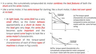 • In a sense, the cumulatively compounded dc motor combines the best features of both the
shunt and the series motors.
• Like a series motor, it has extra torque for starting; like a shunt motor, it does not over speed
at no load.
75
 At light loads, the series field has a very
small effect, so the motor behaves
approximately as a shunt dc motor. As
the load gets very large, the series flux
becomes quite important and the
torque-speed curve begins to look like a
series motor’s characteristic.
 A comparison of the torque-speed
characteristics of each of these types of
machines is shown in Fig a and b.
(b)The torque-speed characteristic of a
cumulatively compounded dc motor compared
to a shunt motor with the same no-load speed.
(a) The torque-speed
characteristic of a cumulatively
compounded dc motor
compared to series and shunt
motors with the same full-load
rating.
 