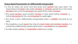 Torque-Speed Characteristic of a Differentially Compounded :
• In this dc motor, the shunt mmf and series mmf subtract from each other. This
means that as the load on the motor increases, increases and the flux in the motor
decreases. But as the flux decreases, the speed of the motor increases.
• This speed increase causes another increase in load, which further increases ,
further decreasing the flux, and increasing the speed again.
• The result is that a differentially compounded motor is unstable and tends to run
away.
• This instability is much worse than that of a shunt motor with armature reaction. It is
so bad that a differentially compounded motor is unsuitable for any application.
• To make matters worse, it is impossible to start such a motor.
76
A
I
A
I
 