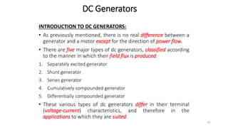 DC Generators
INTRODUCTION TO DC GENERATORS:
• As previously mentioned, there is no real difference between a
generator and a motor except for the direction of power flow.
• There are five major types of dc generators, classified according
to the manner in which their field flux is produced:
1. Separately excited generator
2. Shunt generator
3. Series generator
4. Cumulatively compounded generator
5. Differentially compounded generator
• These various types of dc generators differ in their terminal
(voltage-current) characteristics, and therefore in the
applications to which they are suited.
80
 
